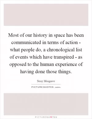 Most of our history in space has been communicated in terms of action - what people do, a chronological list of events which have transpired - as opposed to the human experience of having done those things Picture Quote #1