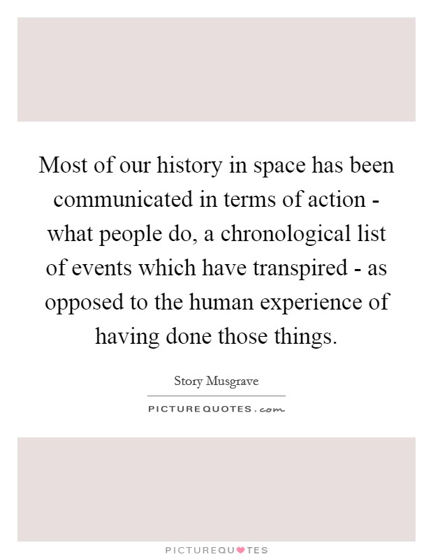 Most of our history in space has been communicated in terms of action - what people do, a chronological list of events which have transpired - as opposed to the human experience of having done those things. Picture Quote #1
