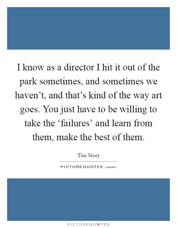 I know as a director I hit it out of the park sometimes, and sometimes we haven't, and that's kind of the way art goes. You just have to be willing to take the ‘failures' and learn from them, make the best of them. Picture Quote #1