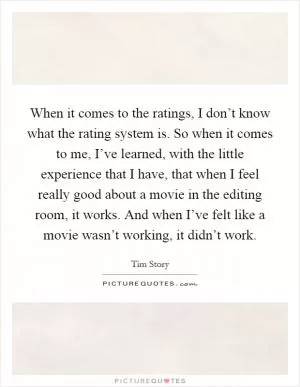 When it comes to the ratings, I don’t know what the rating system is. So when it comes to me, I’ve learned, with the little experience that I have, that when I feel really good about a movie in the editing room, it works. And when I’ve felt like a movie wasn’t working, it didn’t work Picture Quote #1