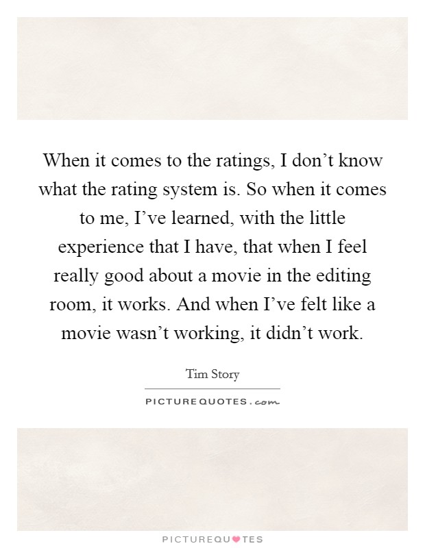 When it comes to the ratings, I don't know what the rating system is. So when it comes to me, I've learned, with the little experience that I have, that when I feel really good about a movie in the editing room, it works. And when I've felt like a movie wasn't working, it didn't work. Picture Quote #1