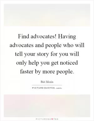 Find advocates! Having advocates and people who will tell your story for you will only help you get noticed faster by more people Picture Quote #1