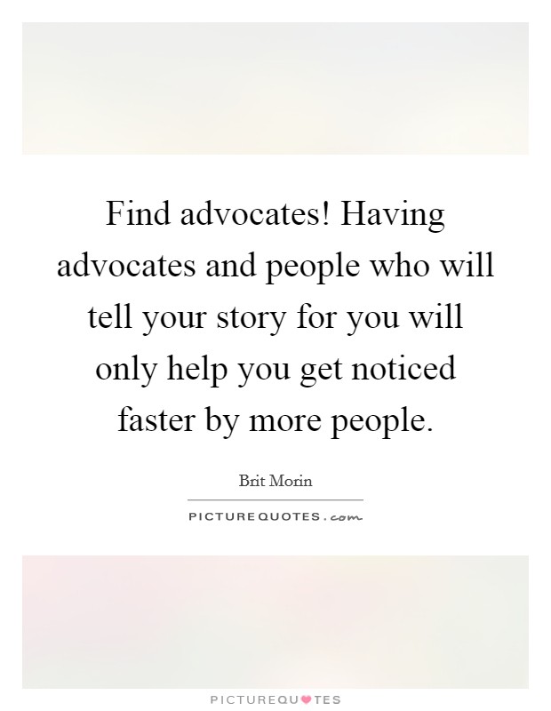 Find advocates! Having advocates and people who will tell your story for you will only help you get noticed faster by more people. Picture Quote #1