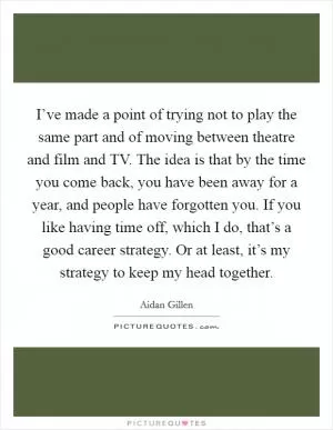 I’ve made a point of trying not to play the same part and of moving between theatre and film and TV. The idea is that by the time you come back, you have been away for a year, and people have forgotten you. If you like having time off, which I do, that’s a good career strategy. Or at least, it’s my strategy to keep my head together Picture Quote #1
