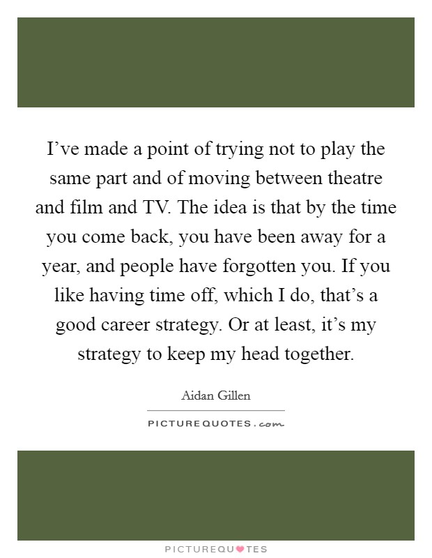 I've made a point of trying not to play the same part and of moving between theatre and film and TV. The idea is that by the time you come back, you have been away for a year, and people have forgotten you. If you like having time off, which I do, that's a good career strategy. Or at least, it's my strategy to keep my head together. Picture Quote #1
