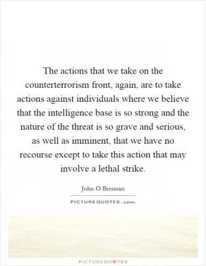 The actions that we take on the counterterrorism front, again, are to take actions against individuals where we believe that the intelligence base is so strong and the nature of the threat is so grave and serious, as well as imminent, that we have no recourse except to take this action that may involve a lethal strike Picture Quote #1
