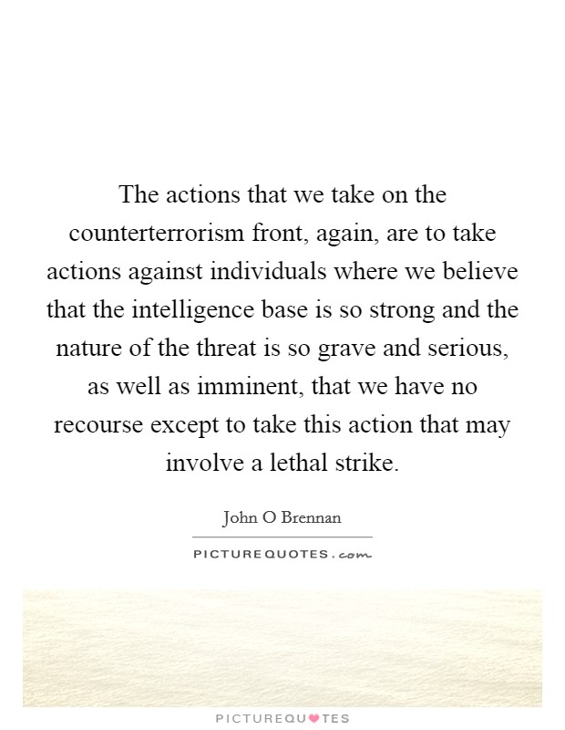 The actions that we take on the counterterrorism front, again, are to take actions against individuals where we believe that the intelligence base is so strong and the nature of the threat is so grave and serious, as well as imminent, that we have no recourse except to take this action that may involve a lethal strike. Picture Quote #1