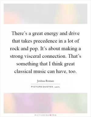There’s a great energy and drive that takes precedence in a lot of rock and pop. It’s about making a strong visceral connection. That’s something that I think great classical music can have, too Picture Quote #1