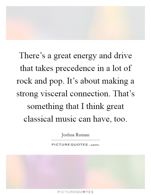 There's a great energy and drive that takes precedence in a lot of rock and pop. It's about making a strong visceral connection. That's something that I think great classical music can have, too. Picture Quote #1