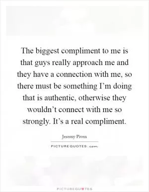 The biggest compliment to me is that guys really approach me and they have a connection with me, so there must be something I’m doing that is authentic, otherwise they wouldn’t connect with me so strongly. It’s a real compliment Picture Quote #1