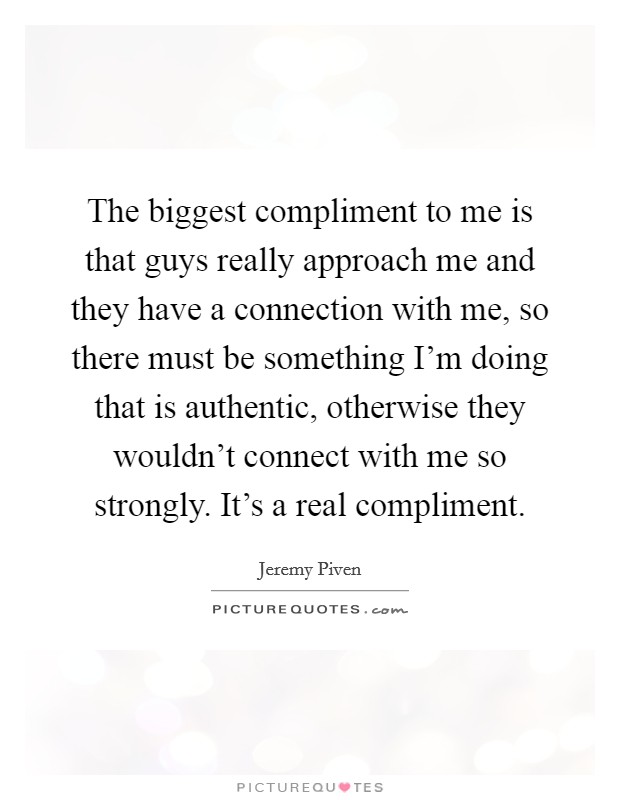 The biggest compliment to me is that guys really approach me and they have a connection with me, so there must be something I'm doing that is authentic, otherwise they wouldn't connect with me so strongly. It's a real compliment. Picture Quote #1