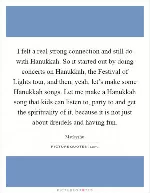 I felt a real strong connection and still do with Hanukkah. So it started out by doing concerts on Hanukkah, the Festival of Lights tour, and then, yeah, let’s make some Hanukkah songs. Let me make a Hanukkah song that kids can listen to, party to and get the spirituality of it, because it is not just about dreidels and having fun Picture Quote #1