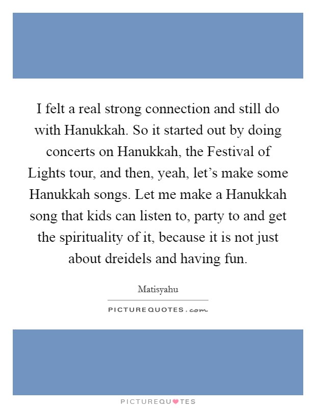 I felt a real strong connection and still do with Hanukkah. So it started out by doing concerts on Hanukkah, the Festival of Lights tour, and then, yeah, let's make some Hanukkah songs. Let me make a Hanukkah song that kids can listen to, party to and get the spirituality of it, because it is not just about dreidels and having fun. Picture Quote #1