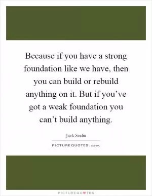 Because if you have a strong foundation like we have, then you can build or rebuild anything on it. But if you’ve got a weak foundation you can’t build anything Picture Quote #1