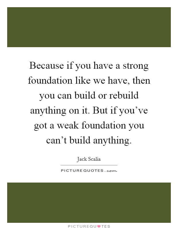 Because if you have a strong foundation like we have, then you can build or rebuild anything on it. But if you've got a weak foundation you can't build anything. Picture Quote #1
