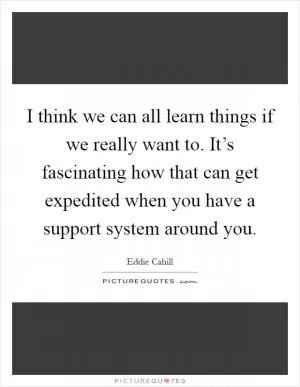 I think we can all learn things if we really want to. It’s fascinating how that can get expedited when you have a support system around you Picture Quote #1