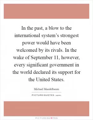 In the past, a blow to the international system’s strongest power would have been welcomed by its rivals. In the wake of September 11, however, every significant government in the world declared its support for the United States Picture Quote #1