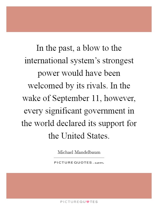 In the past, a blow to the international system's strongest power would have been welcomed by its rivals. In the wake of September 11, however, every significant government in the world declared its support for the United States. Picture Quote #1