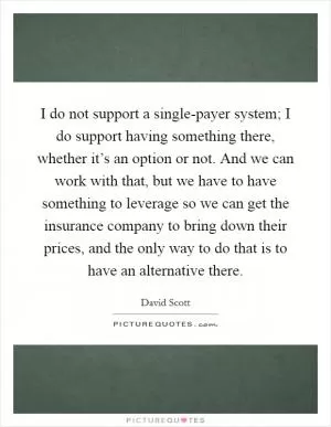 I do not support a single-payer system; I do support having something there, whether it’s an option or not. And we can work with that, but we have to have something to leverage so we can get the insurance company to bring down their prices, and the only way to do that is to have an alternative there Picture Quote #1