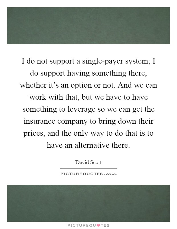 I do not support a single-payer system; I do support having something there, whether it's an option or not. And we can work with that, but we have to have something to leverage so we can get the insurance company to bring down their prices, and the only way to do that is to have an alternative there. Picture Quote #1