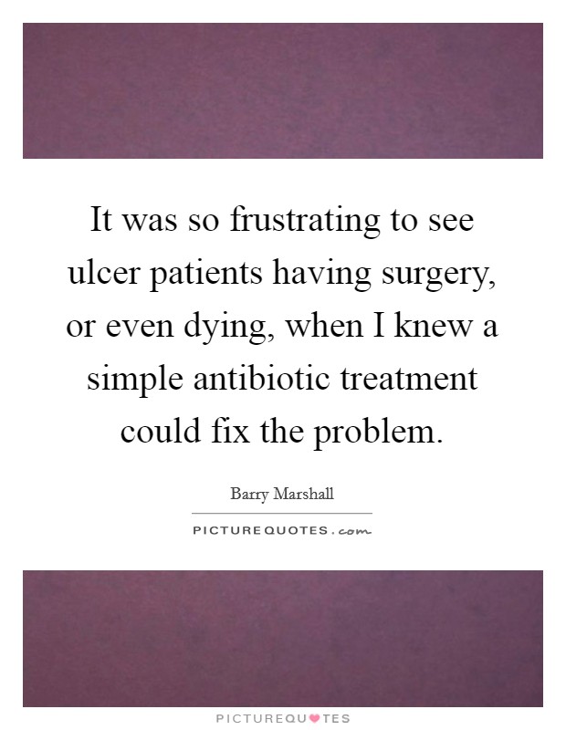 It was so frustrating to see ulcer patients having surgery, or even dying, when I knew a simple antibiotic treatment could fix the problem. Picture Quote #1