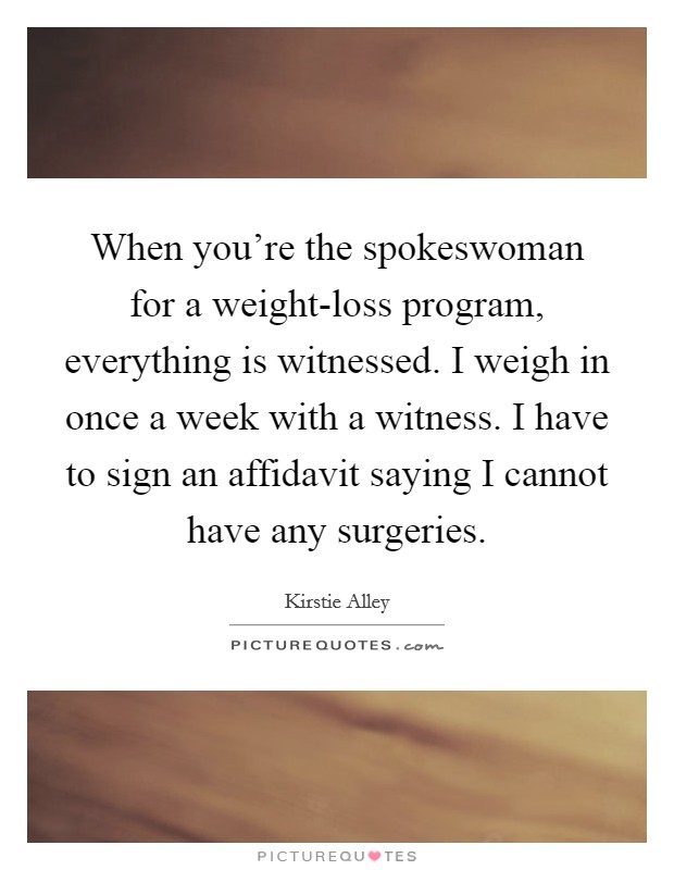 When you're the spokeswoman for a weight-loss program, everything is witnessed. I weigh in once a week with a witness. I have to sign an affidavit saying I cannot have any surgeries. Picture Quote #1