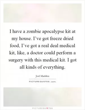 I have a zombie apocalypse kit at my house. I’ve got freeze dried food, I’ve got a real deal medical kit, like, a doctor could perform a surgery with this medical kit. I got all kinds of everything Picture Quote #1
