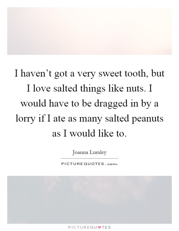I haven't got a very sweet tooth, but I love salted things like nuts. I would have to be dragged in by a lorry if I ate as many salted peanuts as I would like to. Picture Quote #1