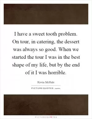 I have a sweet tooth problem. On tour, in catering, the dessert was always so good. When we started the tour I was in the best shape of my life, but by the end of it I was horrible Picture Quote #1