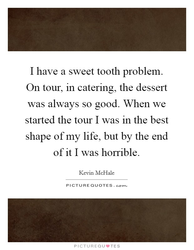 I have a sweet tooth problem. On tour, in catering, the dessert was always so good. When we started the tour I was in the best shape of my life, but by the end of it I was horrible. Picture Quote #1