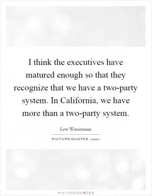 I think the executives have matured enough so that they recognize that we have a two-party system. In California, we have more than a two-party system Picture Quote #1