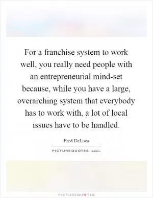 For a franchise system to work well, you really need people with an entrepreneurial mind-set because, while you have a large, overarching system that everybody has to work with, a lot of local issues have to be handled Picture Quote #1