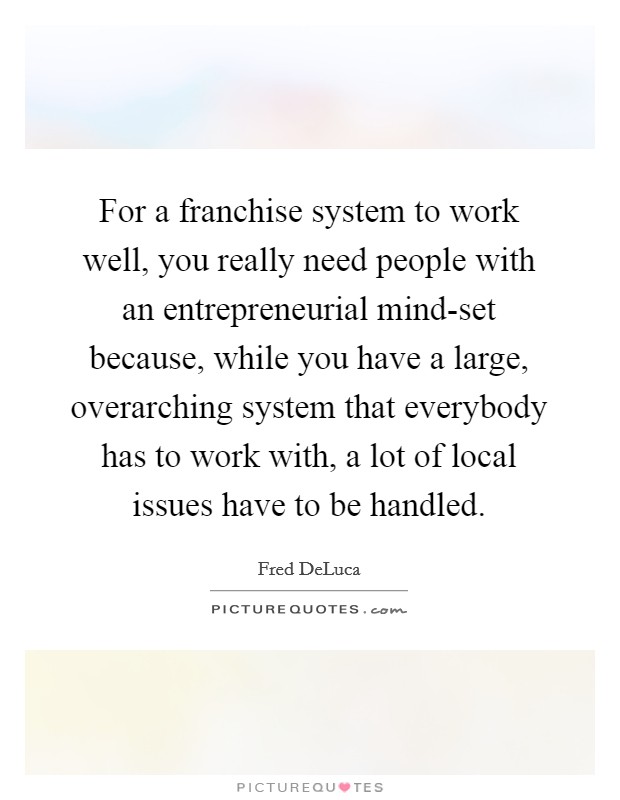 For a franchise system to work well, you really need people with an entrepreneurial mind-set because, while you have a large, overarching system that everybody has to work with, a lot of local issues have to be handled. Picture Quote #1