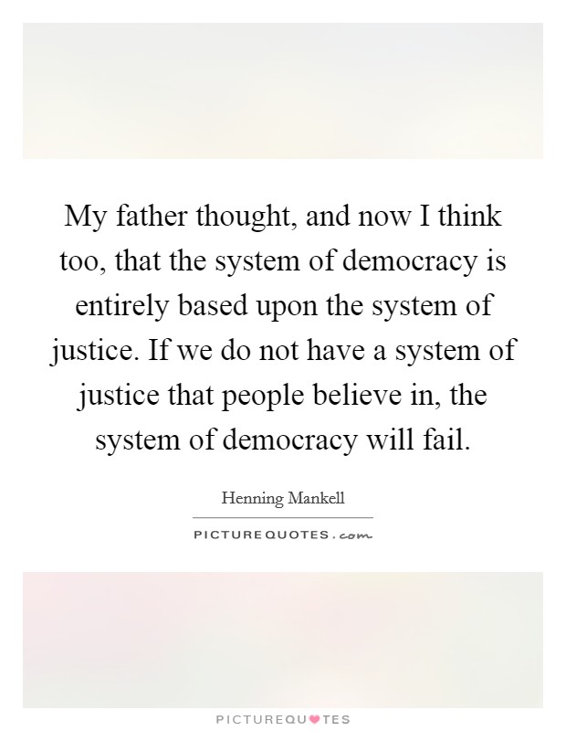 My father thought, and now I think too, that the system of democracy is entirely based upon the system of justice. If we do not have a system of justice that people believe in, the system of democracy will fail. Picture Quote #1