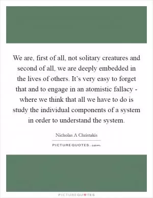 We are, first of all, not solitary creatures and second of all, we are deeply embedded in the lives of others. It’s very easy to forget that and to engage in an atomistic fallacy - where we think that all we have to do is study the individual components of a system in order to understand the system Picture Quote #1