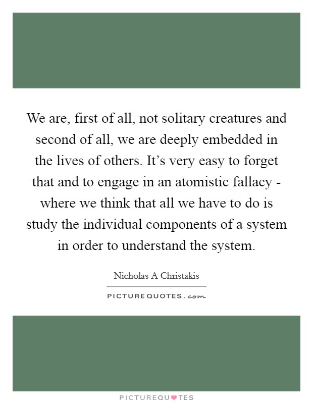 We are, first of all, not solitary creatures and second of all, we are deeply embedded in the lives of others. It's very easy to forget that and to engage in an atomistic fallacy - where we think that all we have to do is study the individual components of a system in order to understand the system. Picture Quote #1