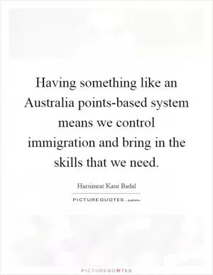 Having something like an Australia points-based system means we control immigration and bring in the skills that we need Picture Quote #1