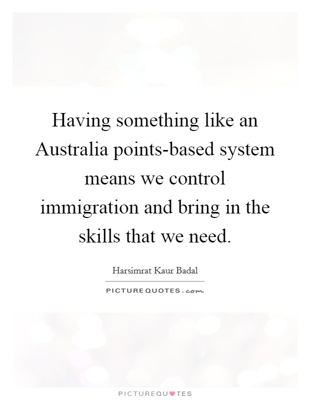 Having something like an Australia points-based system means we control immigration and bring in the skills that we need. Picture Quote #1