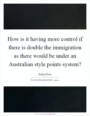 How is it having more control if there is double the immigration as there would be under an Australian style points system? Picture Quote #1