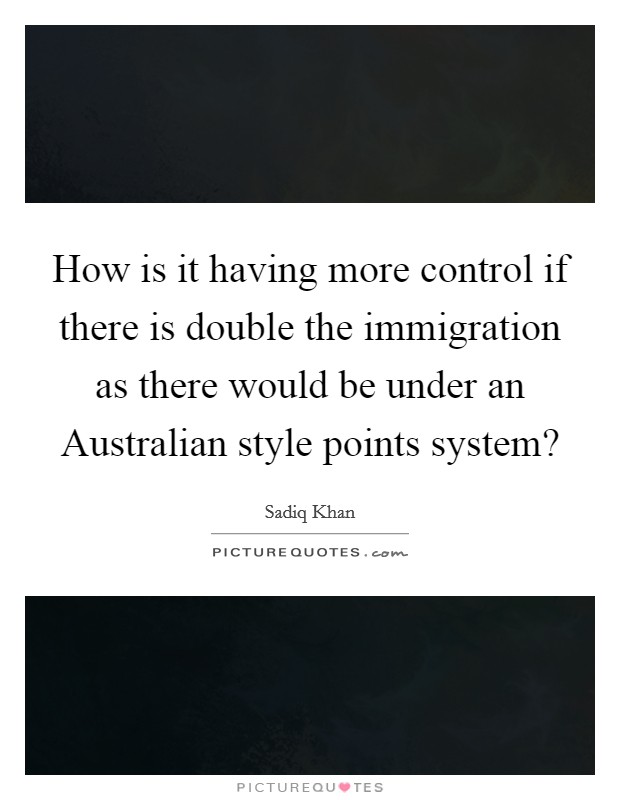 How is it having more control if there is double the immigration as there would be under an Australian style points system? Picture Quote #1
