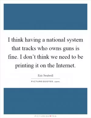 I think having a national system that tracks who owns guns is fine. I don’t think we need to be printing it on the Internet Picture Quote #1