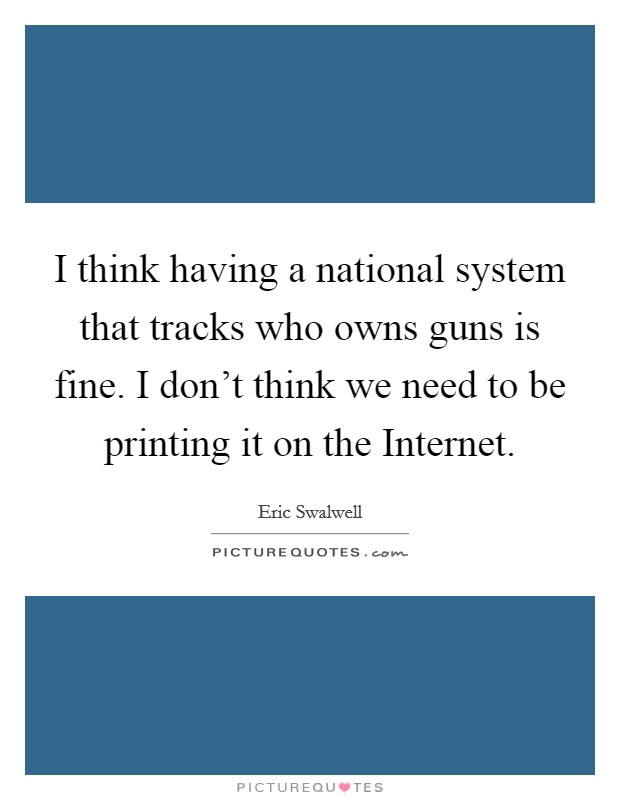 I think having a national system that tracks who owns guns is fine. I don't think we need to be printing it on the Internet. Picture Quote #1