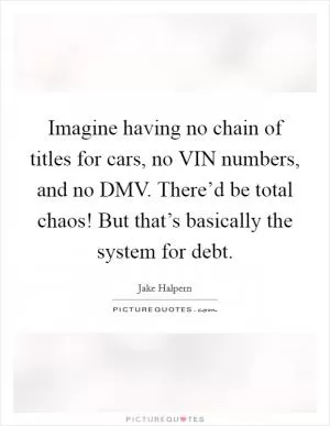 Imagine having no chain of titles for cars, no VIN numbers, and no DMV. There’d be total chaos! But that’s basically the system for debt Picture Quote #1