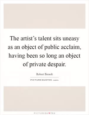 The artist’s talent sits uneasy as an object of public acclaim, having been so long an object of private despair Picture Quote #1