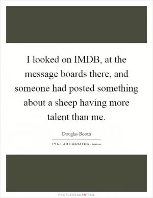 I looked on IMDB, at the message boards there, and someone had posted something about a sheep having more talent than me Picture Quote #1