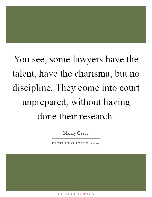 You see, some lawyers have the talent, have the charisma, but no discipline. They come into court unprepared, without having done their research. Picture Quote #1