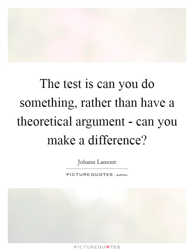 The test is can you do something, rather than have a theoretical argument - can you make a difference? Picture Quote #1