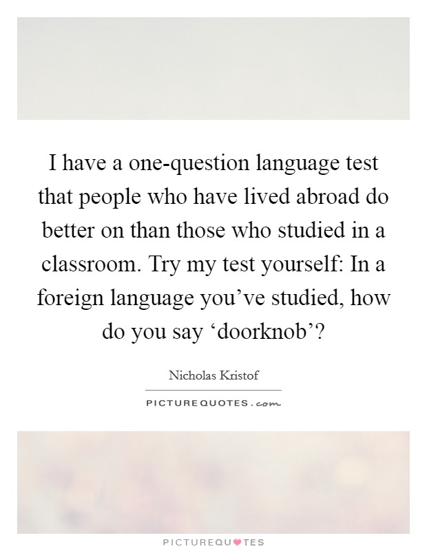 I have a one-question language test that people who have lived abroad do better on than those who studied in a classroom. Try my test yourself: In a foreign language you've studied, how do you say ‘doorknob'? Picture Quote #1