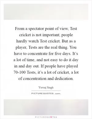 From a spectator point of view, Test cricket is not important; people hardly watch Test cricket. But as a player, Tests are the real thing. You have to concentrate for five days. It’s a lot of time, and not easy to do it day in and day out. If people have played 70-100 Tests, it’s a lot of cricket, a lot of concentration and dedication Picture Quote #1