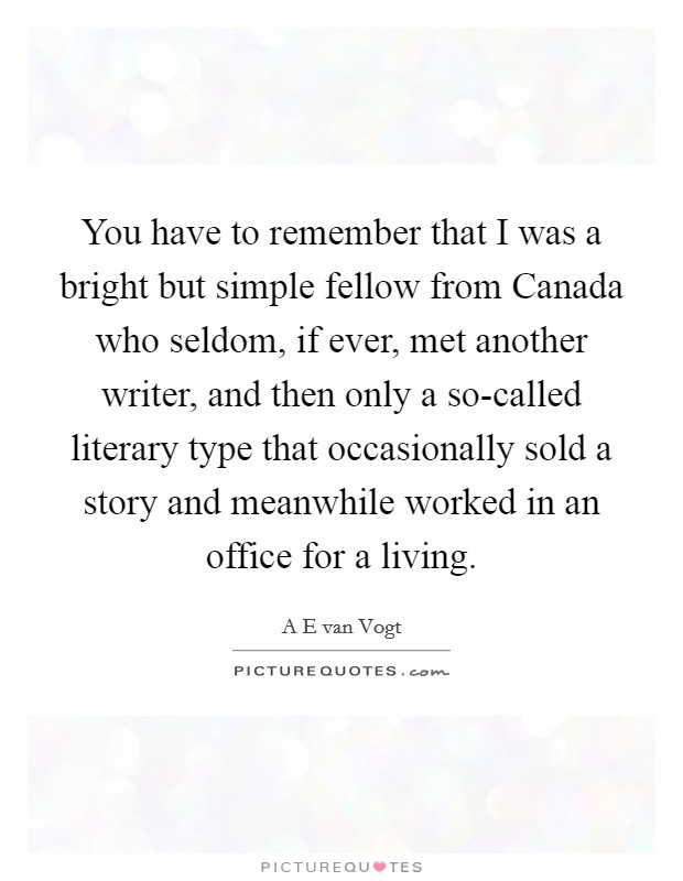 You have to remember that I was a bright but simple fellow from Canada who seldom, if ever, met another writer, and then only a so-called literary type that occasionally sold a story and meanwhile worked in an office for a living. Picture Quote #1